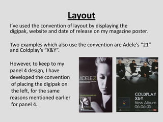 Layout
I’ve used the convention of layout by displaying the
digipak, website and date of release on my magazine poster.

Two examples which also use the convention are Adele’s “21”
and Coldplay’s “X&Y”.

However, to keep to my
panel 4 design, I have
developed the convention
 of placing the digipak on
 the left, for the same
reasons mentioned earlier
 for panel 4.
 