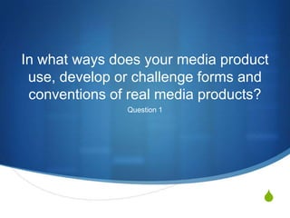 S
In what ways does your media product
use, develop or challenge forms and
conventions of real media products?
Question 1
 