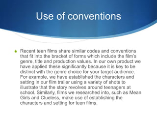 Use of conventions
S Recent teen films share similar codes and conventions
that fit into the bracket of forms which includ...