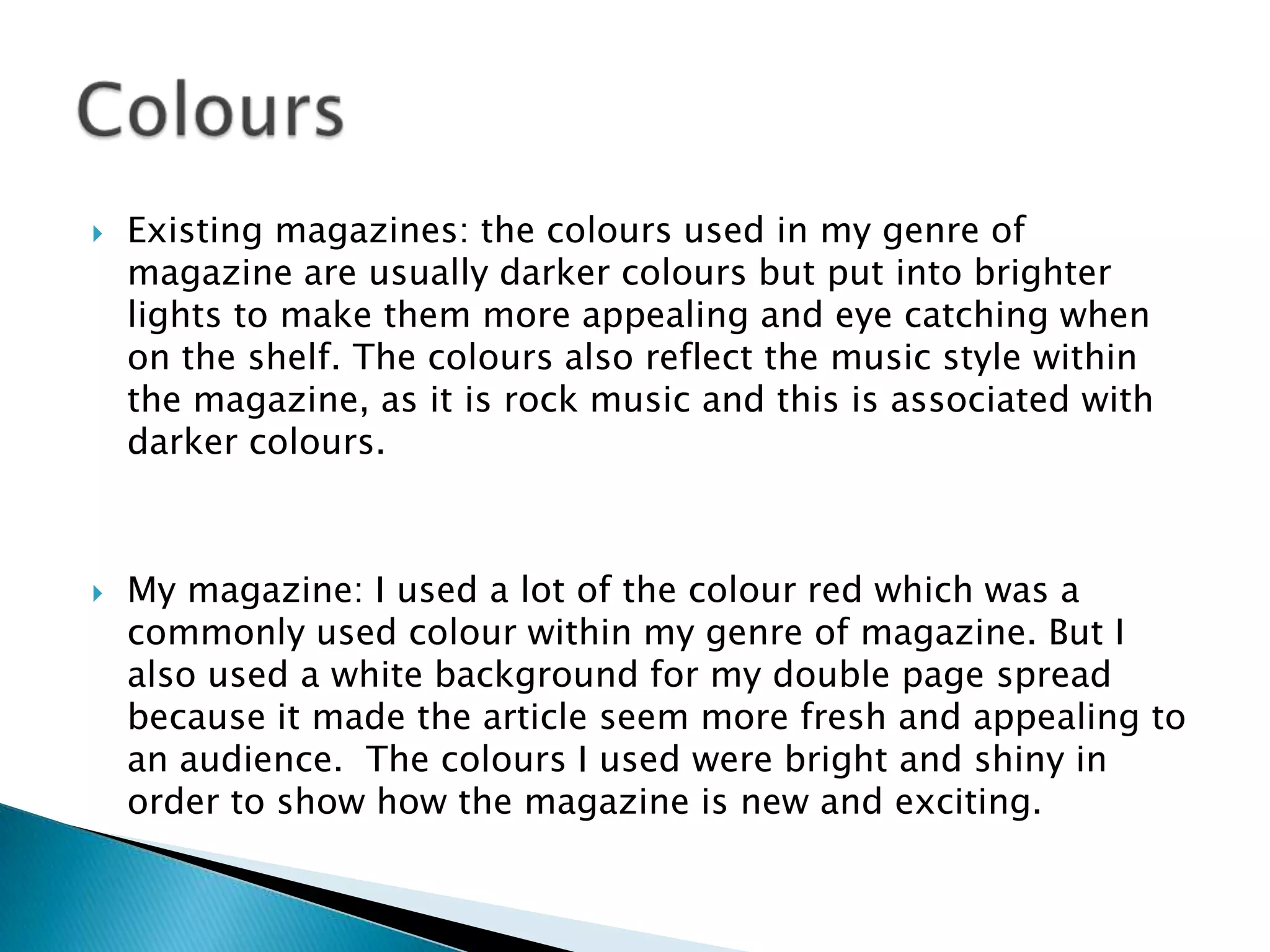  Existing magazines: the colours used in my genre of
magazine are usually darker colours but put into brighter
lights to make them more appealing and eye catching when
on the shelf. The colours also reflect the music style within
the magazine, as it is rock music and this is associated with
darker colours.
 My magazine: I used a lot of the colour red which was a
commonly used colour within my genre of magazine. But I
also used a white background for my double page spread
because it made the article seem more fresh and appealing to
an audience. The colours I used were bright and shiny in
order to show how the magazine is new and exciting.
 