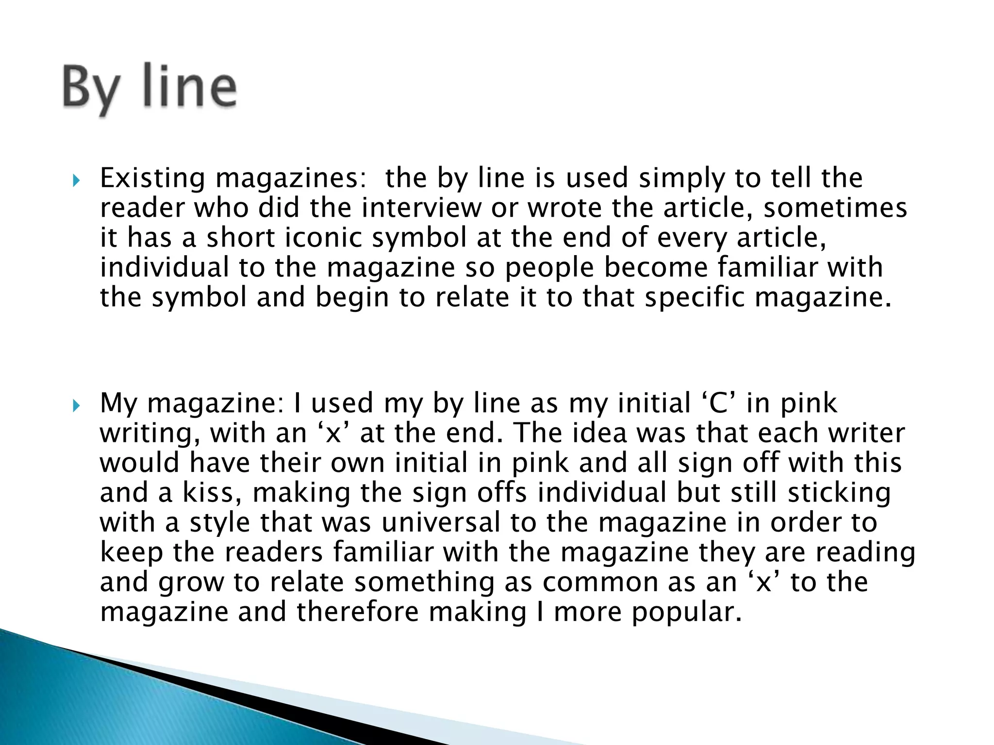  Existing magazines: the by line is used simply to tell the
reader who did the interview or wrote the article, sometimes
it has a short iconic symbol at the end of every article,
individual to the magazine so people become familiar with
the symbol and begin to relate it to that specific magazine.
 My magazine: I used my by line as my initial ‘C’ in pink
writing, with an ‘x’ at the end. The idea was that each writer
would have their own initial in pink and all sign off with this
and a kiss, making the sign offs individual but still sticking
with a style that was universal to the magazine in order to
keep the readers familiar with the magazine they are reading
and grow to relate something as common as an ‘x’ to the
magazine and therefore making I more popular.
 