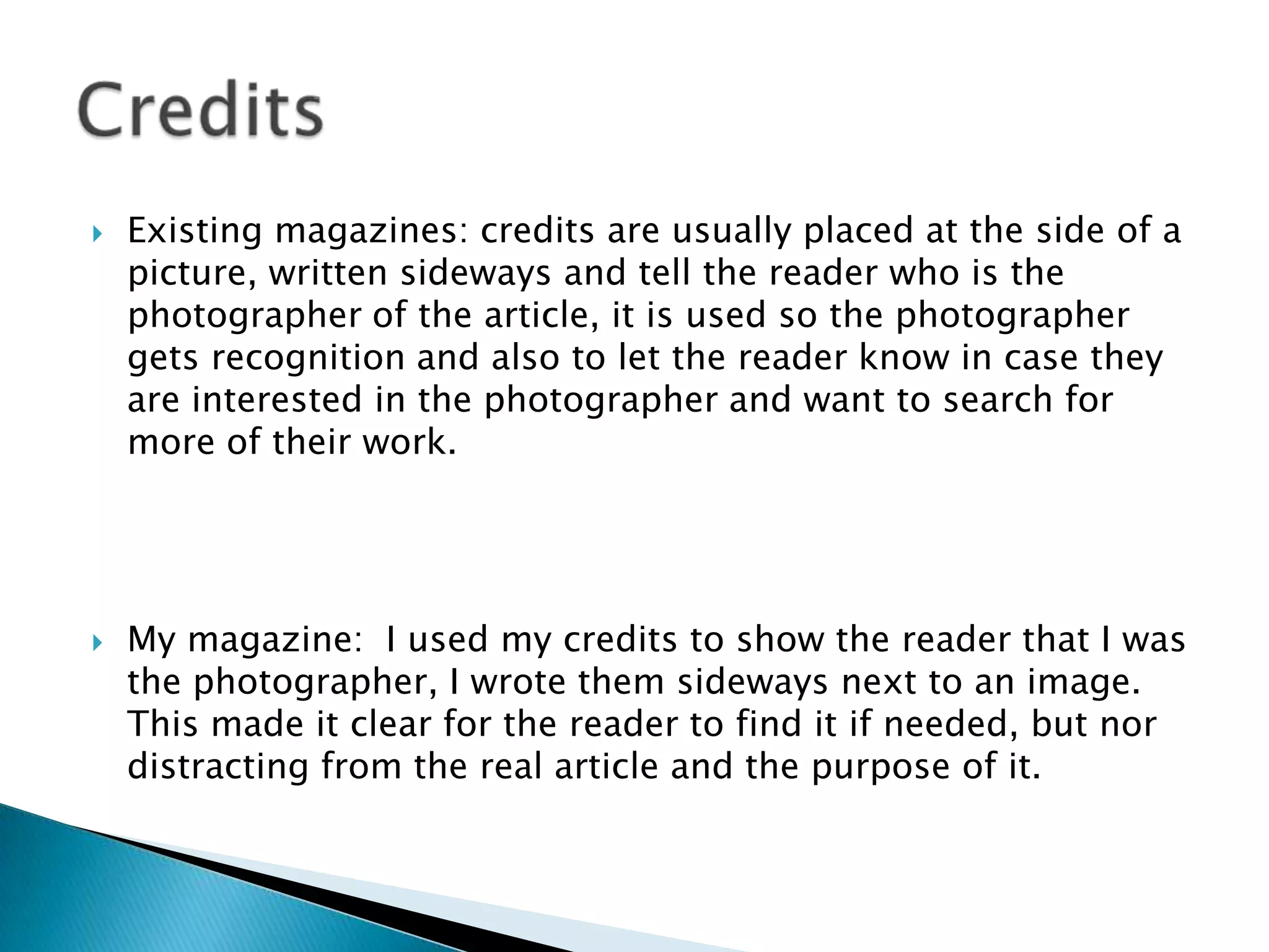  Existing magazines: credits are usually placed at the side of a
picture, written sideways and tell the reader who is the
photographer of the article, it is used so the photographer
gets recognition and also to let the reader know in case they
are interested in the photographer and want to search for
more of their work.
 My magazine: I used my credits to show the reader that I was
the photographer, I wrote them sideways next to an image.
This made it clear for the reader to find it if needed, but nor
distracting from the real article and the purpose of it.
 