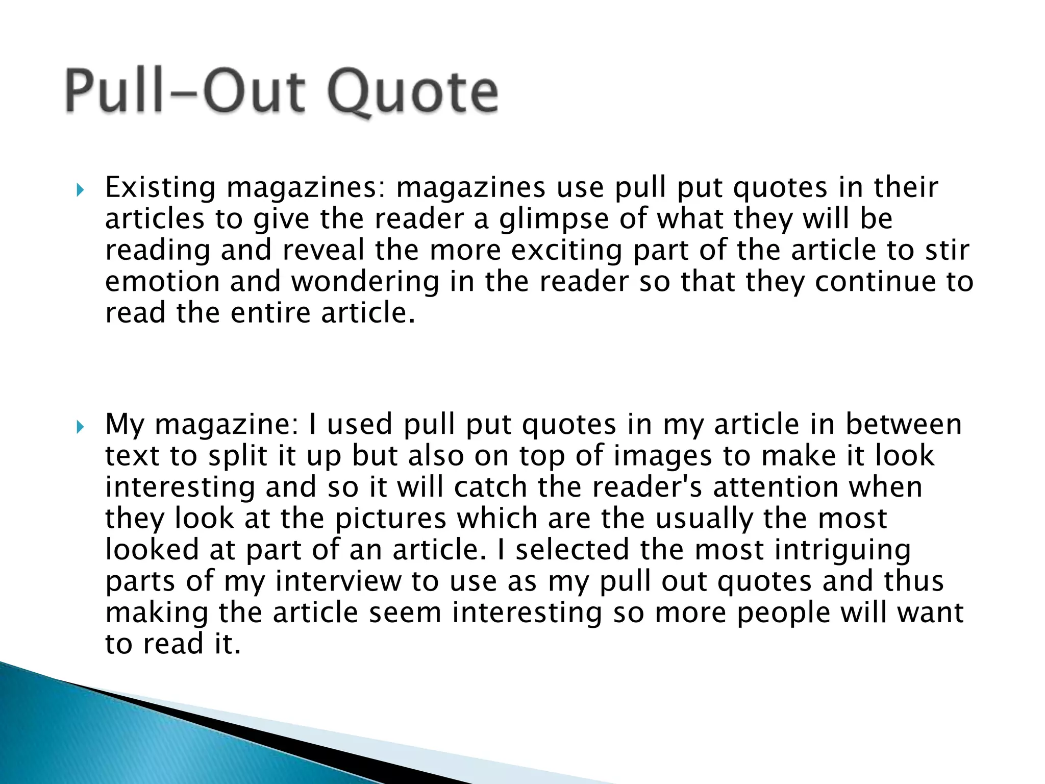  Existing magazines: magazines use pull put quotes in their
articles to give the reader a glimpse of what they will be
reading and reveal the more exciting part of the article to stir
emotion and wondering in the reader so that they continue to
read the entire article.
 My magazine: I used pull put quotes in my article in between
text to split it up but also on top of images to make it look
interesting and so it will catch the reader's attention when
they look at the pictures which are the usually the most
looked at part of an article. I selected the most intriguing
parts of my interview to use as my pull out quotes and thus
making the article seem interesting so more people will want
to read it.
 