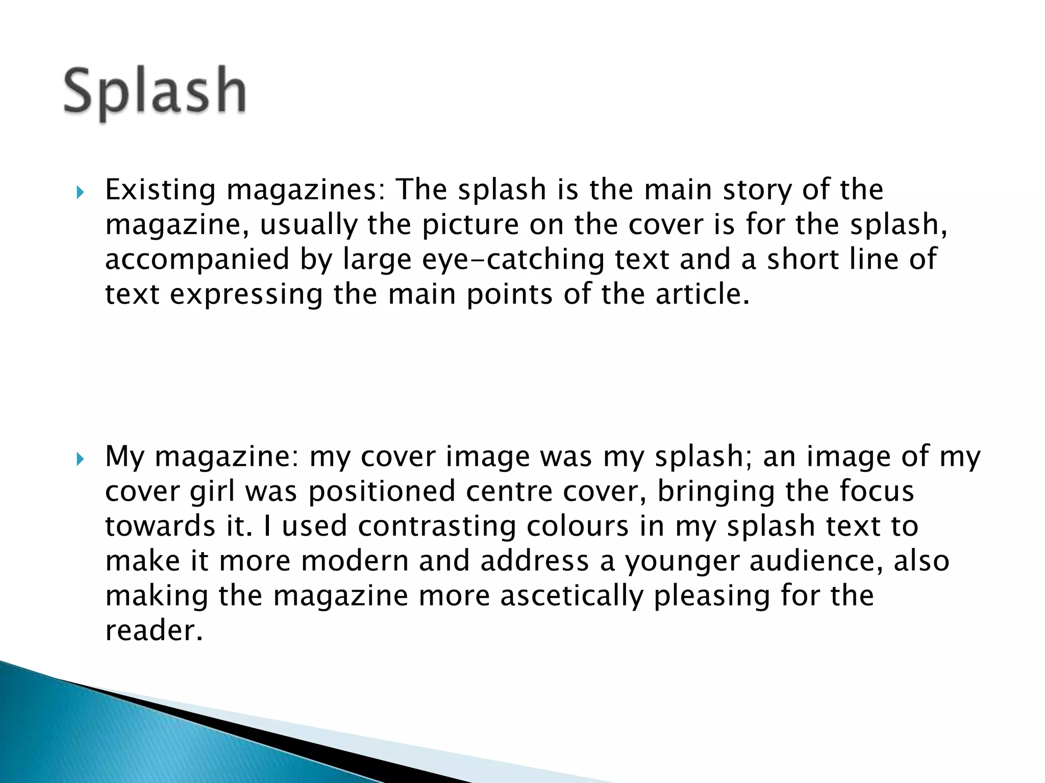  Existing magazines: The splash is the main story of the
magazine, usually the picture on the cover is for the splash,
accompanied by large eye-catching text and a short line of
text expressing the main points of the article.
 My magazine: my cover image was my splash; an image of my
cover girl was positioned centre cover, bringing the focus
towards it. I used contrasting colours in my splash text to
make it more modern and address a younger audience, also
making the magazine more ascetically pleasing for the
reader.
 
