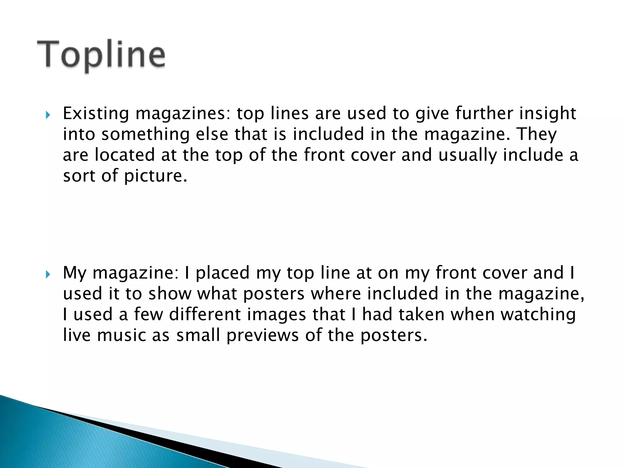 Existing magazines: top lines are used to give further insight
into something else that is included in the magazine. They
are located at the top of the front cover and usually include a
sort of picture.
 My magazine: I placed my top line at on my front cover and I
used it to show what posters where included in the magazine,
I used a few different images that I had taken when watching
live music as small previews of the posters.
 