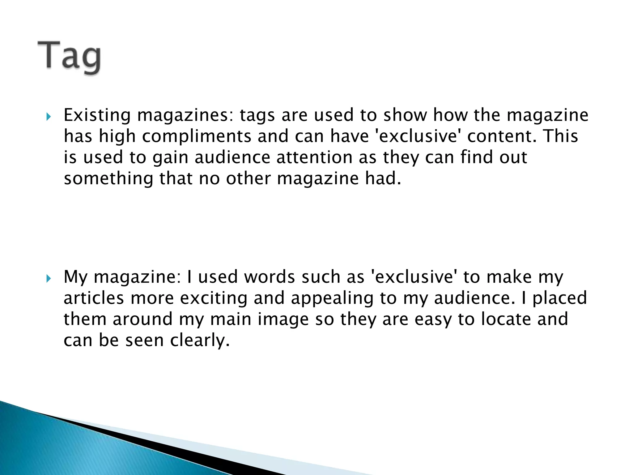  Existing magazines: tags are used to show how the magazine
has high compliments and can have 'exclusive' content. This
is used to gain audience attention as they can find out
something that no other magazine had.
 My magazine: I used words such as 'exclusive' to make my
articles more exciting and appealing to my audience. I placed
them around my main image so they are easy to locate and
can be seen clearly.
 