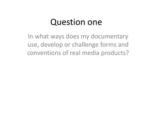 Question one
In what ways does my documentary
use, develop or challenge forms and
conventions of real media products?
 