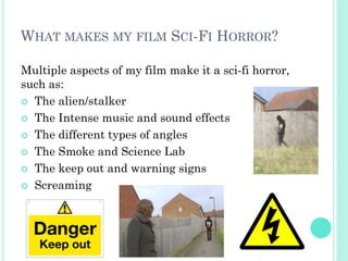 WHAT MAKES MY FILM SCI-FI HORROR?
Multiple aspects of my film make it a sci-fi horror,
such as:
 The alien/stalker
 The Intense music and sound effects
 The different types of angles
 The Smoke and Science Lab
 The keep out and warning signs
 Screaming
 