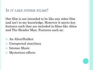IS IT LIKE OTHER FILMS?
Our film is not intended to be like any other film
and isn’t to my knowledge. However it meets key
features such that are included in films like Alien
and The Slender Man. Features such as:
 An Alien/Stalker
 Unexpected storylines
 Intense Music
 Mysterious effects
 