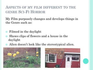 ASPECTS OF MY FILM DIFFERENT TO THE
GENRE SCI-FI HORROR
My Film purposely changes and develops things in
the Genre such as:
 Filmed in the daylight
 Shows clips of flowers and a house in the
daylight
 Alien doesn’t look like the stereotypical alien.
 