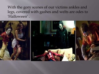 With the gory scenes of our victims ankles and
legs, covered with gashes and welts are odes to
'Halloween' .
 
