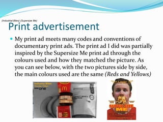 Print advertisement
 My print ad meets many codes and conventions of
documentary print ads. The print ad I did was partially
inspired by the Supersize Me print ad through the
colours used and how they matched the picture. As
you can see below, with the two pictures side by side,
the main colours used are the same (Reds and Yellows)
(Industrial Bites) (Supersize Me)
 