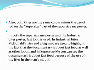  Also, both titles are the same colour minus the use of
red on the “Supersize” part of the supersize me poster.

In both the supersize me poster and the Industrial
bites poster, fast food is used. In Industrial bites
McDonald’s fries and a big mac are used to highlight
the fact that the documentary is about fast food as well
as other foods, and in Supersize Me you can see the
documentary is about fast food because of the use of
the fries in the man's mouth.
 