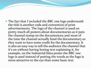  The fact that I included the BBC one logo underneath
the title is another code and convention of print
advertisements. The logo of the channel is used on
pretty much all posters about documentaries as it puts
the channel stamp on the documentary and most of
the time the channel actually fund the documentary so
they want to have some credit for the documentary. It
is also an easy way to tell the audience the channel that
it's on without having boring text explaining it, for
example, on the Industrial bites poster the BBC one
logo is used instead of putting the words as the logo is
more attractive to the eye than some basic text.
 