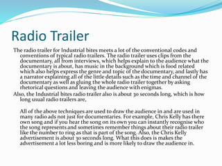 Radio Trailer
The radio trailer for Industrial bites meets a lot of the conventional codes and
conventions of typical radio trailers. The radio trailer uses clips from the
documentary, all from interviews, which helps explain to the audience what the
documentary is about, has music in the background which is food related
which also helps express the genre and topic of the documentary, and lastly has
a narrator explaining all of the little details such as the time and channel of the
documentary as well as gluing the whole radio trailer together by asking
rhetorical questions and leaving the audience with enigmas.
Also, the Industrial bites radio trailer also is about 30 seconds long, which is how
long usual radio trailers are,
All of the above techniques are used to draw the audience in and are used in
many radio ads not just for documentaries. For example, Chris Kelly has there
own song and if you hear the song on its own you can instantly recognise who
the song represents and sometimes remember things about their radio trailer
like the number to ring as that is part of the song. Also, the Chris Kelly
advertisement is about 30 seconds long. What this does is makes the
advertisement a lot less boring and is more likely to draw the audience in.
 
