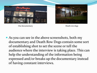  As you can see in the above screenshots, both my
documentary and Death Row Dogs contain some sort
of establishing shot to set the scene or tell the
audience where the interview is taking place. This can
help the understanding of the information being
expressed and/or breaks up the documentary instead
of having constant interviews.
Our documentary Death row dogs
 