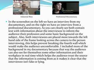  In the screenshot on the left we have an interview from my
documentary, and on the right we have an interview from a
professional documentary. As you can clearly see both contain
text with information about the interviewee to inform the
audience their profession and some basic background on the
subject. Also, both interviewees are placed more towards the left
hand side of the frame looking across the camera to the person
interviewing, this helps prevent breaking the fourth wall which
would make the audience uncomfortable. I included more of the
background in my documentary because that way the audience
can also see for themselves some other information and their
workplace in real time which helps the audience trust the source
that the information is coming from as it makes it clear that the
interviewee isn’t fake or lying.
Industrial Bites Professional Documentary
 