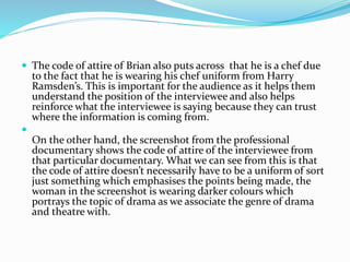  The code of attire of Brian also puts across that he is a chef due
to the fact that he is wearing his chef uniform from Harry
Ramsden’s. This is important for the audience as it helps them
understand the position of the interviewee and also helps
reinforce what the interviewee is saying because they can trust
where the information is coming from.

On the other hand, the screenshot from the professional
documentary shows the code of attire of the interviewee from
that particular documentary. What we can see from this is that
the code of attire doesn’t necessarily have to be a uniform of sort
just something which emphasises the points being made, the
woman in the screenshot is wearing darker colours which
portrays the topic of drama as we associate the genre of drama
and theatre with.
 