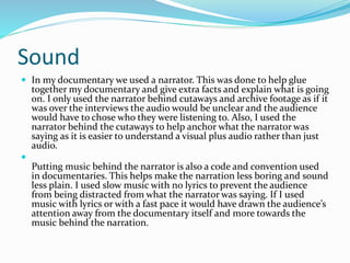Sound
 In my documentary we used a narrator. This was done to help glue
together my documentary and give extra facts and explain what is going
on. I only used the narrator behind cutaways and archive footage as if it
was over the interviews the audio would be unclear and the audience
would have to chose who they were listening to. Also, I used the
narrator behind the cutaways to help anchor what the narrator was
saying as it is easier to understand a visual plus audio rather than just
audio.

Putting music behind the narrator is also a code and convention used
in documentaries. This helps make the narration less boring and sound
less plain. I used slow music with no lyrics to prevent the audience
from being distracted from what the narrator was saying. If I used
music with lyrics or with a fast pace it would have drawn the audience’s
attention away from the documentary itself and more towards the
music behind the narration.
 