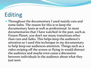 Editing
 Throughout the documentary I used mainly cuts and
some fades. The reason for this is to keep the
documentary basis as well as professional. In most
documentaries that I have watched in the past, such as
Frozen Planet, you don’t see many transitions other
than cuts and fades. This helps keep the audience's
attention so I used this technique in my documentary
to help keep our audiences attention. Things such as a
video swiping off the screen or flying in would distract
the audience and maybe even cause a discussion
between individuals in the audience about what they
just seen.
 