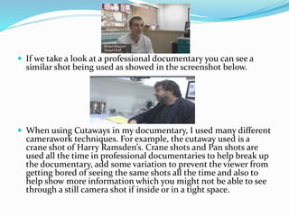  If we take a look at a professional documentary you can see a
similar shot being used as showed in the screenshot below.
 When using Cutaways in my documentary, I used many different
camerawork techniques. For example, the cutaway used is a
crane shot of Harry Ramsden’s. Crane shots and Pan shots are
used all the time in professional documentaries to help break up
the documentary, add some variation to prevent the viewer from
getting bored of seeing the same shots all the time and also to
help show more information which you might not be able to see
through a still camera shot if inside or in a tight space.
 