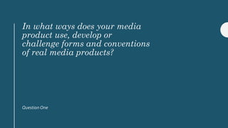 In what ways does your media
product use, develop or
challenge forms and conventions
of real media products?
Question One
 