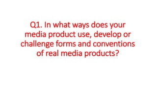 Q1. In what ways does your
media product use, develop or
challenge forms and conventions
of real media products?
 