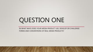 QUESTION ONE
IN WHAT WAYS DOES YOUR MEDIA PRODUCT USE, DEVELOP OR CHALLENGE
FORMS AND CONVENTIONS OF REAL MEDIA PRODUCTS?
 