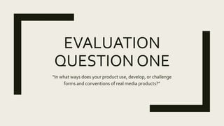 EVALUATION
QUESTION ONE
“In what ways does your product use, develop, or challenge
forms and conventions of real media products?”
 
