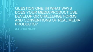 QUESTION ONE: IN WHAT WAYS
DOES YOUR MEDIA PRODUCT USE,
DEVELOP OR CHALLENGE FORMS
AND CONVENTIONS OF REAL MEDIA
PRODUCTS?
JOSH AND CHARLIE P
 