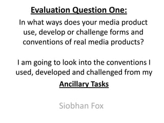 Evaluation Question One:
In what ways does your media product
use, develop or challenge forms and
conventions of real media products?
Siobhan Fox
I am going to look into the conventions I
used, developed and challenged from my
Ancillary Tasks
 