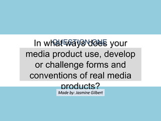In what ways does your media product
use, develop or challenge forms and
conventions of real media products?
QUESTION ONE
Made by: Jasmine Gilbert
 