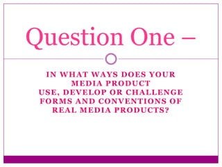 IN WHAT WAYS DOES YOUR
MEDIA PRODUCT
USE, DEVELOP OR CHALLENGE
FORMS AND CONVENTIONS OF
REAL MEDIA PRODUCTS?
Question One –
 
