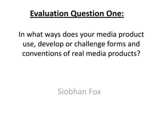 In what ways does your media product
use, develop or challenge forms and
conventions of real media products?
Siobhan Fox
Evaluation Question One:
 