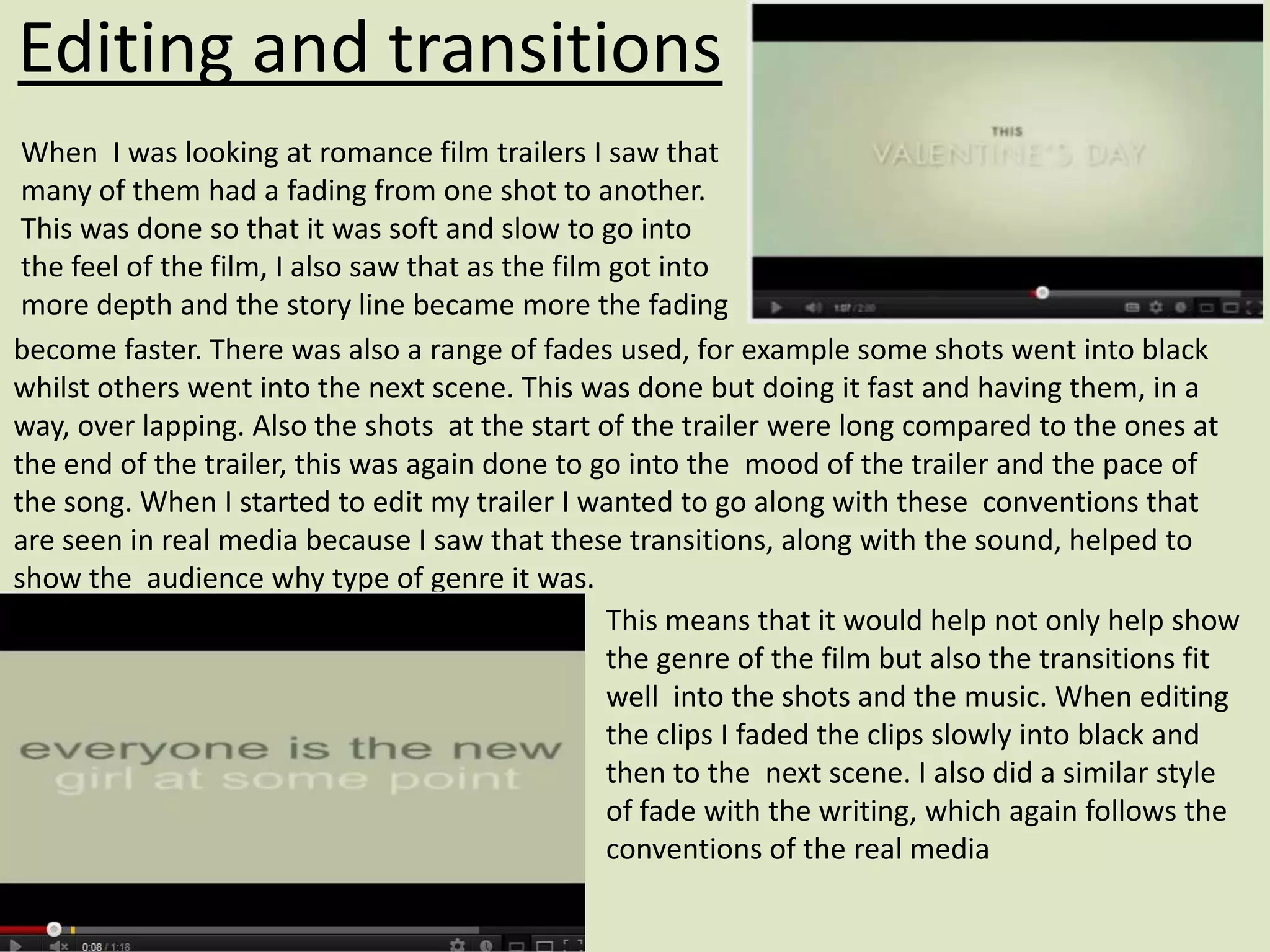 Editing and transitions
 When I was looking at romance film trailers I saw that
 many of them had a fading from one shot to another.
 This was done so that it was soft and slow to go into
 the feel of the film, I also saw that as the film got into
 more depth and the story line became more the fading
become faster. There was also a range of fades used, for example some shots went into black
whilst others went into the next scene. This was done but doing it fast and having them, in a
way, over lapping. Also the shots at the start of the trailer were long compared to the ones at
the end of the trailer, this was again done to go into the mood of the trailer and the pace of
the song. When I started to edit my trailer I wanted to go along with these conventions that
are seen in real media because I saw that these transitions, along with the sound, helped to
show the audience why type of genre it was.
                                                   This means that it would help not only help show
                                                   the genre of the film but also the transitions fit
                                                   well into the shots and the music. When editing
                                                   the clips I faded the clips slowly into black and
                                                   then to the next scene. I also did a similar style
                                                   of fade with the writing, which again follows the
                                                   conventions of the real media
 