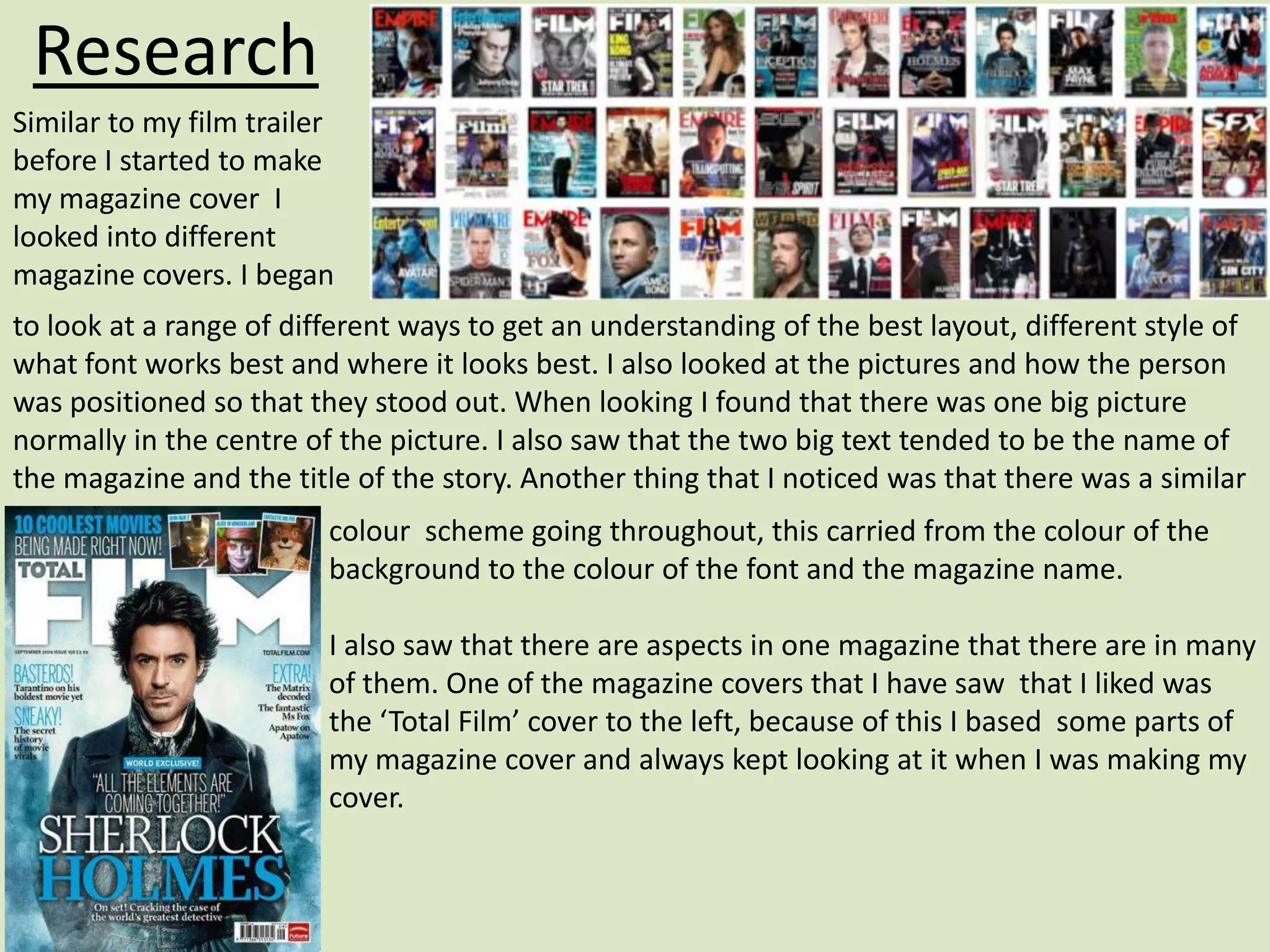 Research
Similar to my film trailer
before I started to make
my magazine cover I
looked into different
magazine covers. I began
to look at a range of different ways to get an understanding of the best layout, different style of
what font works best and where it looks best. I also looked at the pictures and how the person
was positioned so that they stood out. When looking I found that there was one big picture
normally in the centre of the picture. I also saw that the two big text tended to be the name of
the magazine and the title of the story. Another thing that I noticed was that there was a similar
                         colour scheme going throughout, this carried from the colour of the
                         background to the colour of the font and the magazine name.

                         I also saw that there are aspects in one magazine that there are in many
                         of them. One of the magazine covers that I have saw that I liked was
                         the ‘Total Film’ cover to the left, because of this I based some parts of
                         my magazine cover and always kept looking at it when I was making my
                         cover.
 