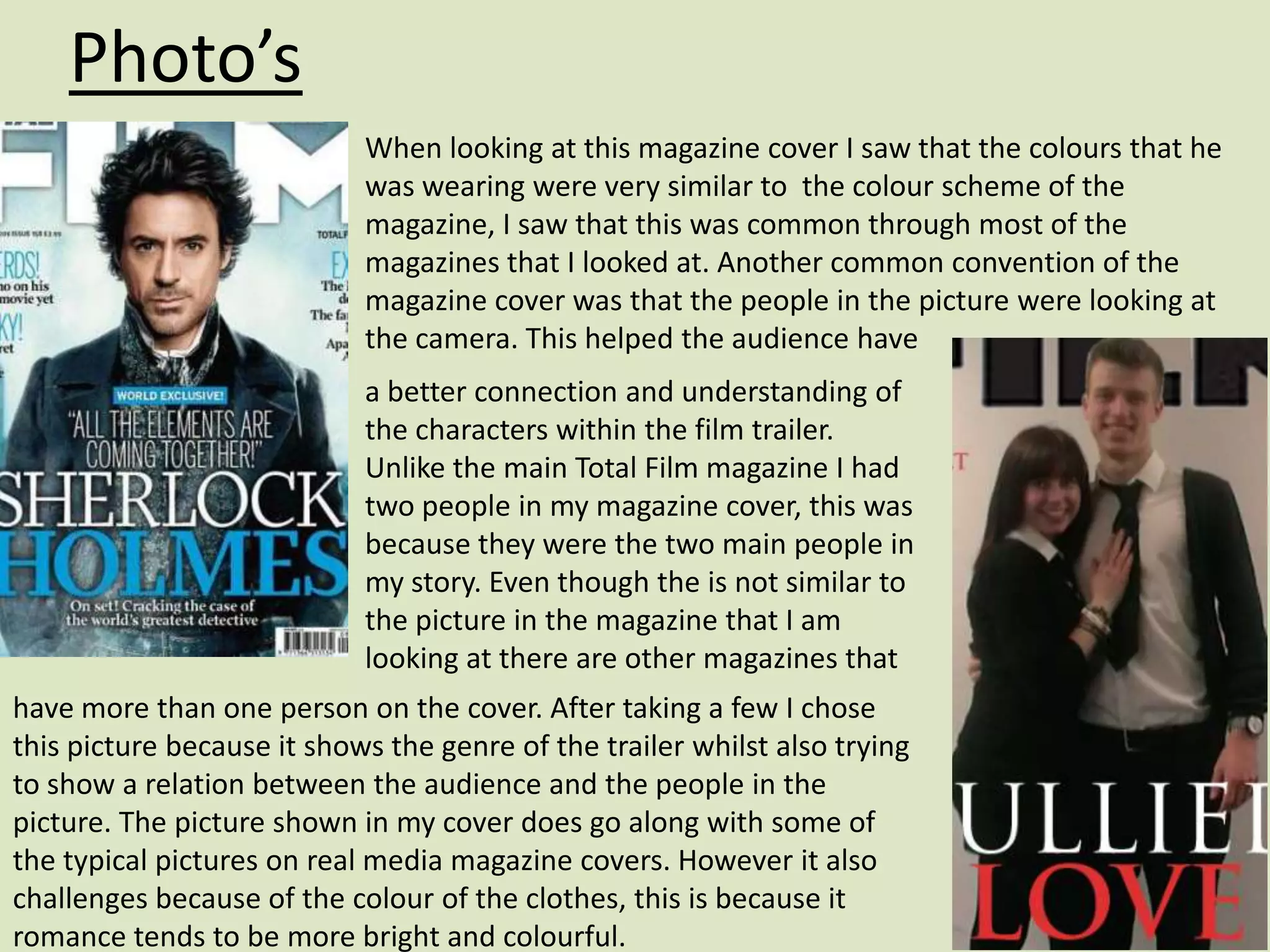 Photo’s
                            When looking at this magazine cover I saw that the colours that he
                            was wearing were very similar to the colour scheme of the
                            magazine, I saw that this was common through most of the
                            magazines that I looked at. Another common convention of the
                            magazine cover was that the people in the picture were looking at
                            the camera. This helped the audience have
                            a better connection and understanding of
                            the characters within the film trailer.
                            Unlike the main Total Film magazine I had
                            two people in my magazine cover, this was
                            because they were the two main people in
                            my story. Even though the is not similar to
                            the picture in the magazine that I am
                            looking at there are other magazines that
have more than one person on the cover. After taking a few I chose
this picture because it shows the genre of the trailer whilst also trying
to show a relation between the audience and the people in the
picture. The picture shown in my cover does go along with some of
the typical pictures on real media magazine covers. However it also
challenges because of the colour of the clothes, this is because it
romance tends to be more bright and colourful.
 