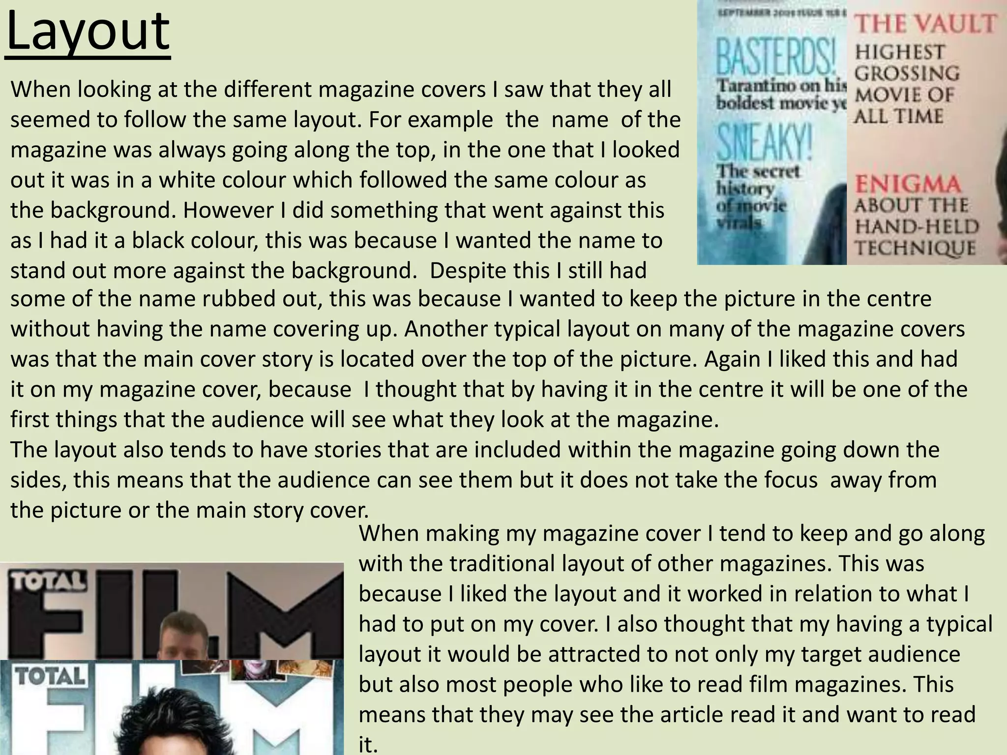 Layout
When looking at the different magazine covers I saw that they all
seemed to follow the same layout. For example the name of the
magazine was always going along the top, in the one that I looked
out it was in a white colour which followed the same colour as
the background. However I did something that went against this
as I had it a black colour, this was because I wanted the name to
stand out more against the background. Despite this I still had
some of the name rubbed out, this was because I wanted to keep the picture in the centre
without having the name covering up. Another typical layout on many of the magazine covers
was that the main cover story is located over the top of the picture. Again I liked this and had
it on my magazine cover, because I thought that by having it in the centre it will be one of the
first things that the audience will see what they look at the magazine.
The layout also tends to have stories that are included within the magazine going down the
sides, this means that the audience can see them but it does not take the focus away from
the picture or the main story cover.
                                     When making my magazine cover I tend to keep and go along
                                     with the traditional layout of other magazines. This was
                                     because I liked the layout and it worked in relation to what I
                                     had to put on my cover. I also thought that my having a typical
                                     layout it would be attracted to not only my target audience
                                     but also most people who like to read film magazines. This
                                     means that they may see the article read it and want to read
                                     it.
 