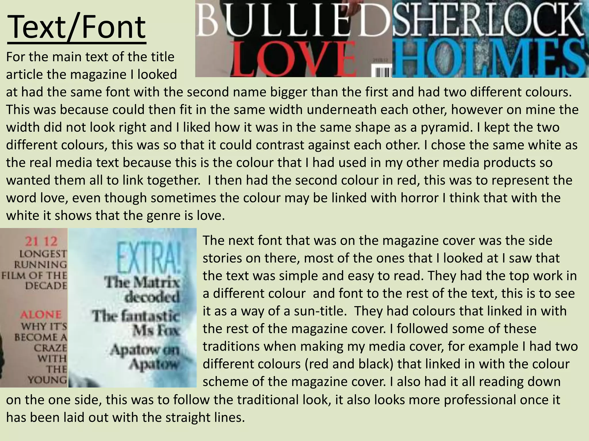 Text/Font
For the main text of the title
article the magazine I looked
at had the same font with the second name bigger than the first and had two different colours.
This was because could then fit in the same width underneath each other, however on mine the
width did not look right and I liked how it was in the same shape as a pyramid. I kept the two
different colours, this was so that it could contrast against each other. I chose the same white as
the real media text because this is the colour that I had used in my other media products so
wanted them all to link together. I then had the second colour in red, this was to represent the
word love, even though sometimes the colour may be linked with horror I think that with the
white it shows that the genre is love.
                                  The next font that was on the magazine cover was the side
                                  stories on there, most of the ones that I looked at I saw that
                                  the text was simple and easy to read. They had the top work in
                                  a different colour and font to the rest of the text, this is to see
                                  it as a way of a sun-title. They had colours that linked in with
                                  the rest of the magazine cover. I followed some of these
                                  traditions when making my media cover, for example I had two
                                  different colours (red and black) that linked in with the colour
                                  scheme of the magazine cover. I also had it all reading down
on the one side, this was to follow the traditional look, it also looks more professional once it
has been laid out with the straight lines.
 