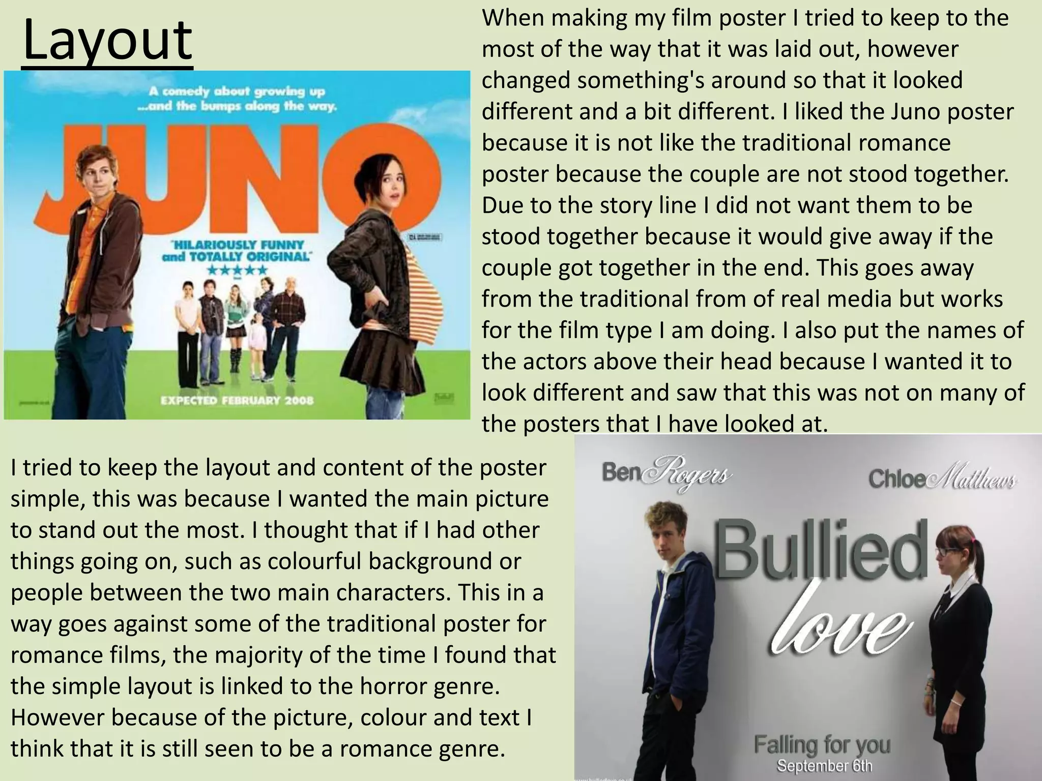 When making my film poster I tried to keep to the
 Layout                                     most of the way that it was laid out, however
                                            changed something's around so that it looked
                                            different and a bit different. I liked the Juno poster
                                            because it is not like the traditional romance
                                            poster because the couple are not stood together.
                                            Due to the story line I did not want them to be
                                            stood together because it would give away if the
                                            couple got together in the end. This goes away
                                            from the traditional from of real media but works
                                            for the film type I am doing. I also put the names of
                                            the actors above their head because I wanted it to
                                            look different and saw that this was not on many of
                                            the posters that I have looked at.
I tried to keep the layout and content of the poster
simple, this was because I wanted the main picture
to stand out the most. I thought that if I had other
things going on, such as colourful background or
people between the two main characters. This in a
way goes against some of the traditional poster for
romance films, the majority of the time I found that
the simple layout is linked to the horror genre.
However because of the picture, colour and text I
think that it is still seen to be a romance genre.
 