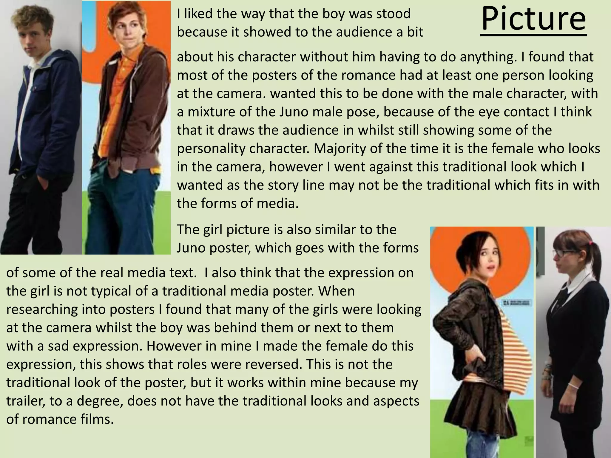 I liked the way that the boy was stood
                            because it showed to the audience a bit           Picture
                            about his character without him having to do anything. I found that
                            most of the posters of the romance had at least one person looking
                            at the camera. wanted this to be done with the male character, with
                            a mixture of the Juno male pose, because of the eye contact I think
                            that it draws the audience in whilst still showing some of the
                            personality character. Majority of the time it is the female who looks
                            in the camera, however I went against this traditional look which I
                            wanted as the story line may not be the traditional which fits in with
                            the forms of media.
                            The girl picture is also similar to the
                            Juno poster, which goes with the forms
of some of the real media text. I also think that the expression on
the girl is not typical of a traditional media poster. When
researching into posters I found that many of the girls were looking
at the camera whilst the boy was behind them or next to them
with a sad expression. However in mine I made the female do this
expression, this shows that roles were reversed. This is not the
traditional look of the poster, but it works within mine because my
trailer, to a degree, does not have the traditional looks and aspects
of romance films.
 