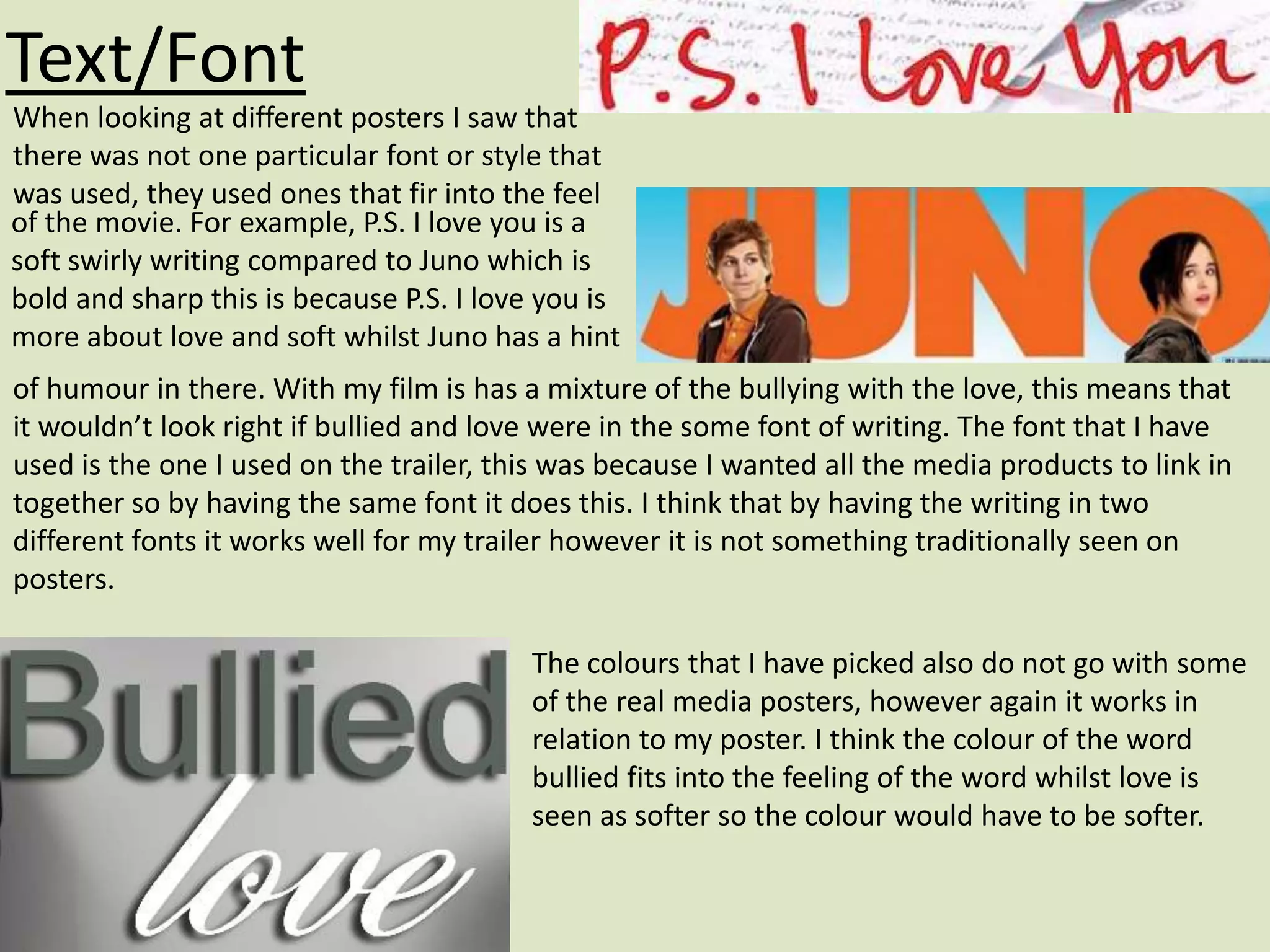 Text/Font
When looking at different posters I saw that
there was not one particular font or style that
was used, they used ones that fir into the feel
of the movie. For example, P.S. I love you is a
soft swirly writing compared to Juno which is
bold and sharp this is because P.S. I love you is
more about love and soft whilst Juno has a hint
of humour in there. With my film is has a mixture of the bullying with the love, this means that
it wouldn’t look right if bullied and love were in the some font of writing. The font that I have
used is the one I used on the trailer, this was because I wanted all the media products to link in
together so by having the same font it does this. I think that by having the writing in two
different fonts it works well for my trailer however it is not something traditionally seen on
posters.

                                         The colours that I have picked also do not go with some
                                         of the real media posters, however again it works in
                                         relation to my poster. I think the colour of the word
                                         bullied fits into the feeling of the word whilst love is
                                         seen as softer so the colour would have to be softer.
 