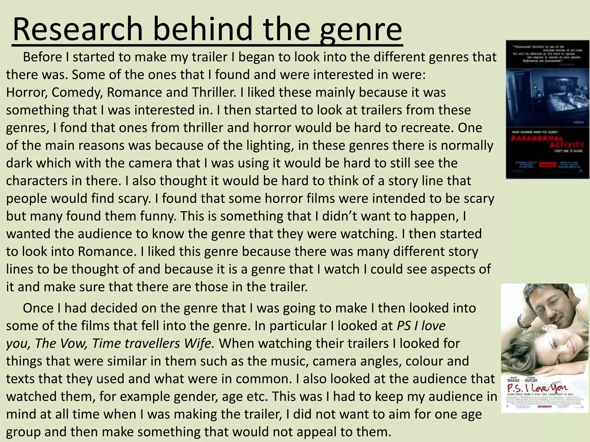 Research behind the genre
    Before I started to make my trailer I began to look into the different genres that
there was. Some of the ones that I found and were interested in were:
Horror, Comedy, Romance and Thriller. I liked these mainly because it was
something that I was interested in. I then started to look at trailers from these
genres, I fond that ones from thriller and horror would be hard to recreate. One
of the main reasons was because of the lighting, in these genres there is normally
dark which with the camera that I was using it would be hard to still see the
characters in there. I also thought it would be hard to think of a story line that
people would find scary. I found that some horror films were intended to be scary
but many found them funny. This is something that I didn’t want to happen, I
wanted the audience to know the genre that they were watching. I then started
to look into Romance. I liked this genre because there was many different story
lines to be thought of and because it is a genre that I watch I could see aspects of
it and make sure that there are those in the trailer.
    Once I had decided on the genre that I was going to make I then looked into
some of the films that fell into the genre. In particular I looked at PS I love
you, The Vow, Time travellers Wife. When watching their trailers I looked for
things that were similar in them such as the music, camera angles, colour and
texts that they used and what were in common. I also looked at the audience that
watched them, for example gender, age etc. This was I had to keep my audience in
mind at all time when I was making the trailer, I did not want to aim for one age
group and then make something that would not appeal to them.
 