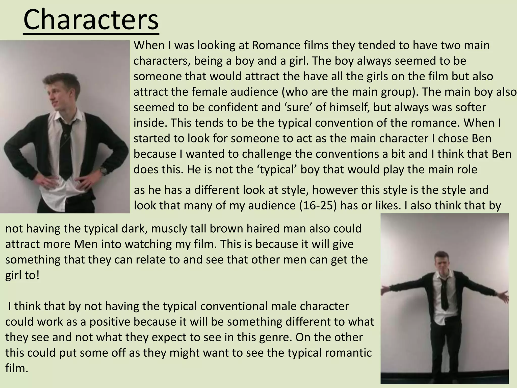 Characters
                        When I was looking at Romance films they tended to have two main
                        characters, being a boy and a girl. The boy always seemed to be
                        someone that would attract the have all the girls on the film but also
                        attract the female audience (who are the main group). The main boy also
                        seemed to be confident and ‘sure’ of himself, but always was softer
                        inside. This tends to be the typical convention of the romance. When I
                        started to look for someone to act as the main character I chose Ben
                        because I wanted to challenge the conventions a bit and I think that Ben
                        does this. He is not the ‘typical’ boy that would play the main role
                        as he has a different look at style, however this style is the style and
                        look that many of my audience (16-25) has or likes. I also think that by
not having the typical dark, muscly tall brown haired man also could
attract more Men into watching my film. This is because it will give
something that they can relate to and see that other men can get the
girl to!

 I think that by not having the typical conventional male character
could work as a positive because it will be something different to what
they see and not what they expect to see in this genre. On the other
this could put some off as they might want to see the typical romantic
film.
 