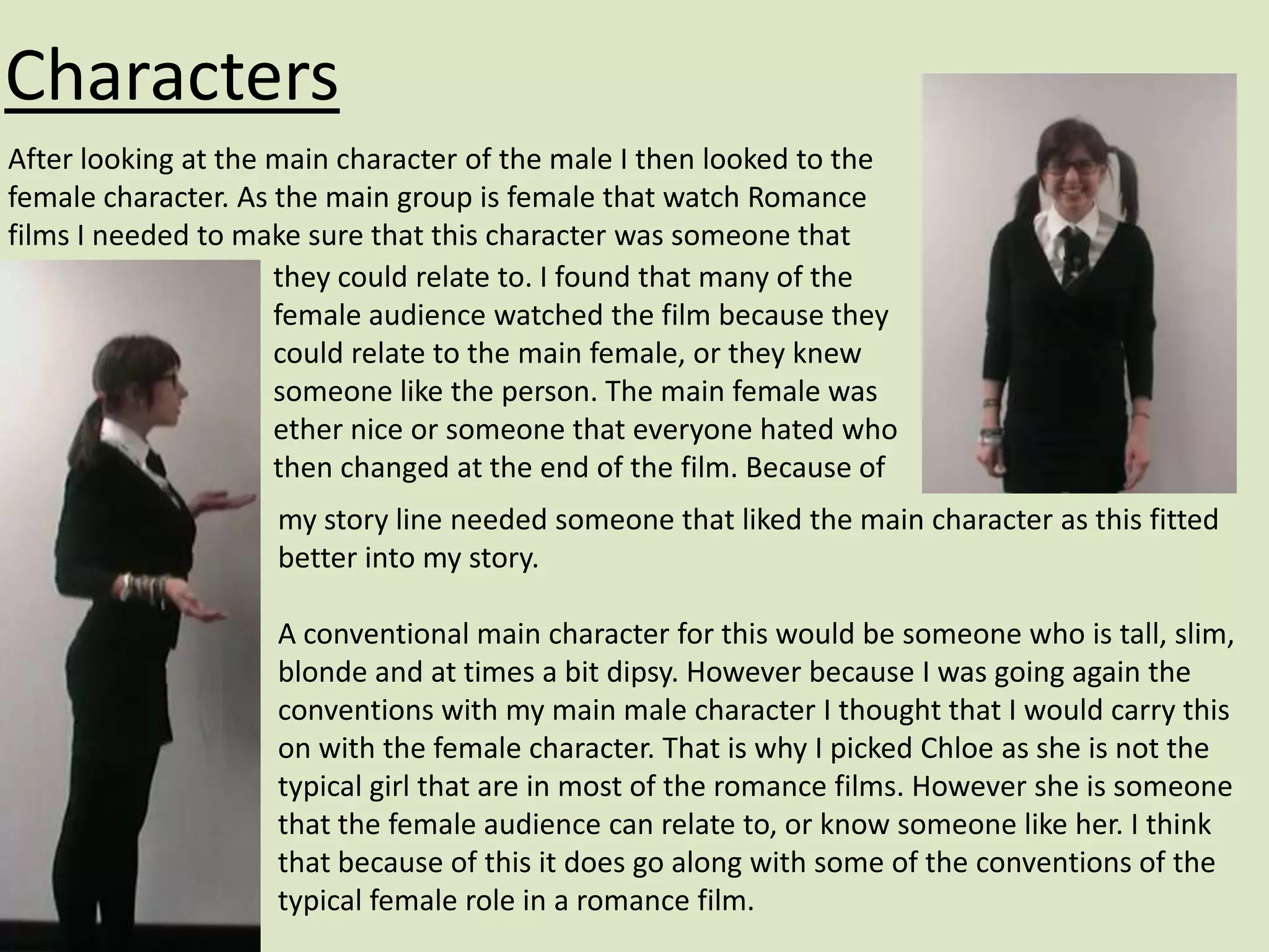 Characters
After looking at the main character of the male I then looked to the
female character. As the main group is female that watch Romance
films I needed to make sure that this character was someone that
                     they could relate to. I found that many of the
                     female audience watched the film because they
                     could relate to the main female, or they knew
                     someone like the person. The main female was
                     ether nice or someone that everyone hated who
                     then changed at the end of the film. Because of
                    my story line needed someone that liked the main character as this fitted
                    better into my story.

                    A conventional main character for this would be someone who is tall, slim,
                    blonde and at times a bit dipsy. However because I was going again the
                    conventions with my main male character I thought that I would carry this
                    on with the female character. That is why I picked Chloe as she is not the
                    typical girl that are in most of the romance films. However she is someone
                    that the female audience can relate to, or know someone like her. I think
                    that because of this it does go along with some of the conventions of the
                    typical female role in a romance film.
 