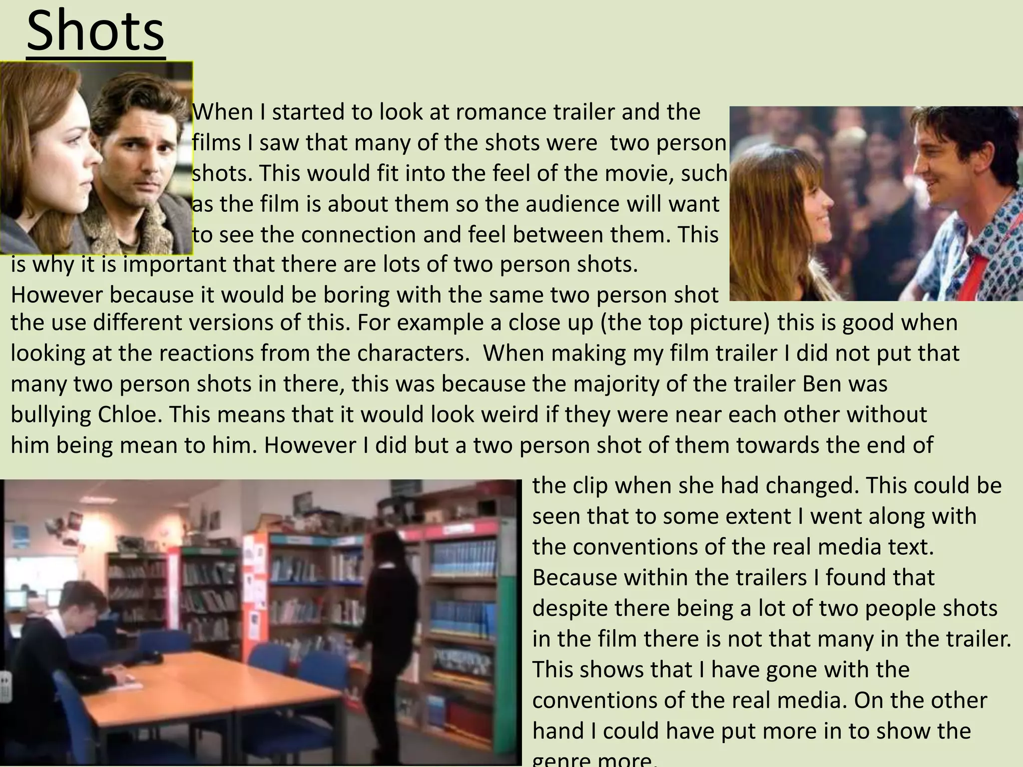 Shots
                   When I started to look at romance trailer and the
                   films I saw that many of the shots were two person
                   shots. This would fit into the feel of the movie, such
                   as the film is about them so the audience will want
                   to see the connection and feel between them. This
is why it is important that there are lots of two person shots.
However because it would be boring with the same two person shot
the use different versions of this. For example a close up (the top picture) this is good when
looking at the reactions from the characters. When making my film trailer I did not put that
many two person shots in there, this was because the majority of the trailer Ben was
bullying Chloe. This means that it would look weird if they were near each other without
him being mean to him. However I did but a two person shot of them towards the end of
                                                   the clip when she had changed. This could be
                                                   seen that to some extent I went along with
                                                   the conventions of the real media text.
                                                   Because within the trailers I found that
                                                   despite there being a lot of two people shots
                                                   in the film there is not that many in the trailer.
                                                   This shows that I have gone with the
                                                   conventions of the real media. On the other
                                                   hand I could have put more in to show the
 