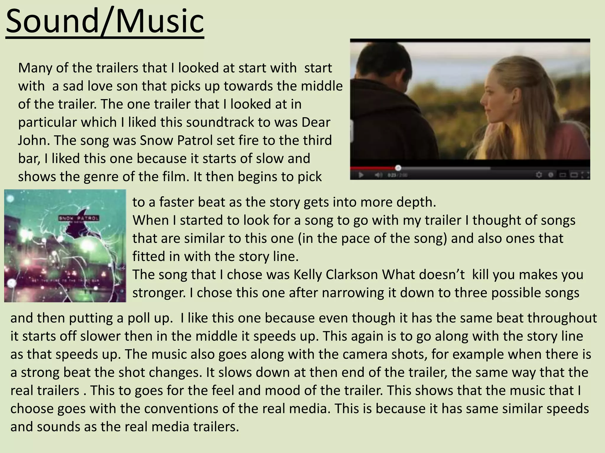 Sound/Music
 Many of the trailers that I looked at start with start
 with a sad love son that picks up towards the middle
 of the trailer. The one trailer that I looked at in
 particular which I liked this soundtrack to was Dear
 John. The song was Snow Patrol set fire to the third
 bar, I liked this one because it starts of slow and
 shows the genre of the film. It then begins to pick
                    to a faster beat as the story gets into more depth.
                    When I started to look for a song to go with my trailer I thought of songs
                    that are similar to this one (in the pace of the song) and also ones that
                    fitted in with the story line.
                    The song that I chose was Kelly Clarkson What doesn’t kill you makes you
                    stronger. I chose this one after narrowing it down to three possible songs
and then putting a poll up. I like this one because even though it has the same beat throughout
it starts off slower then in the middle it speeds up. This again is to go along with the story line
as that speeds up. The music also goes along with the camera shots, for example when there is
a strong beat the shot changes. It slows down at then end of the trailer, the same way that the
real trailers . This to goes for the feel and mood of the trailer. This shows that the music that I
choose goes with the conventions of the real media. This is because it has same similar speeds
and sounds as the real media trailers.
 