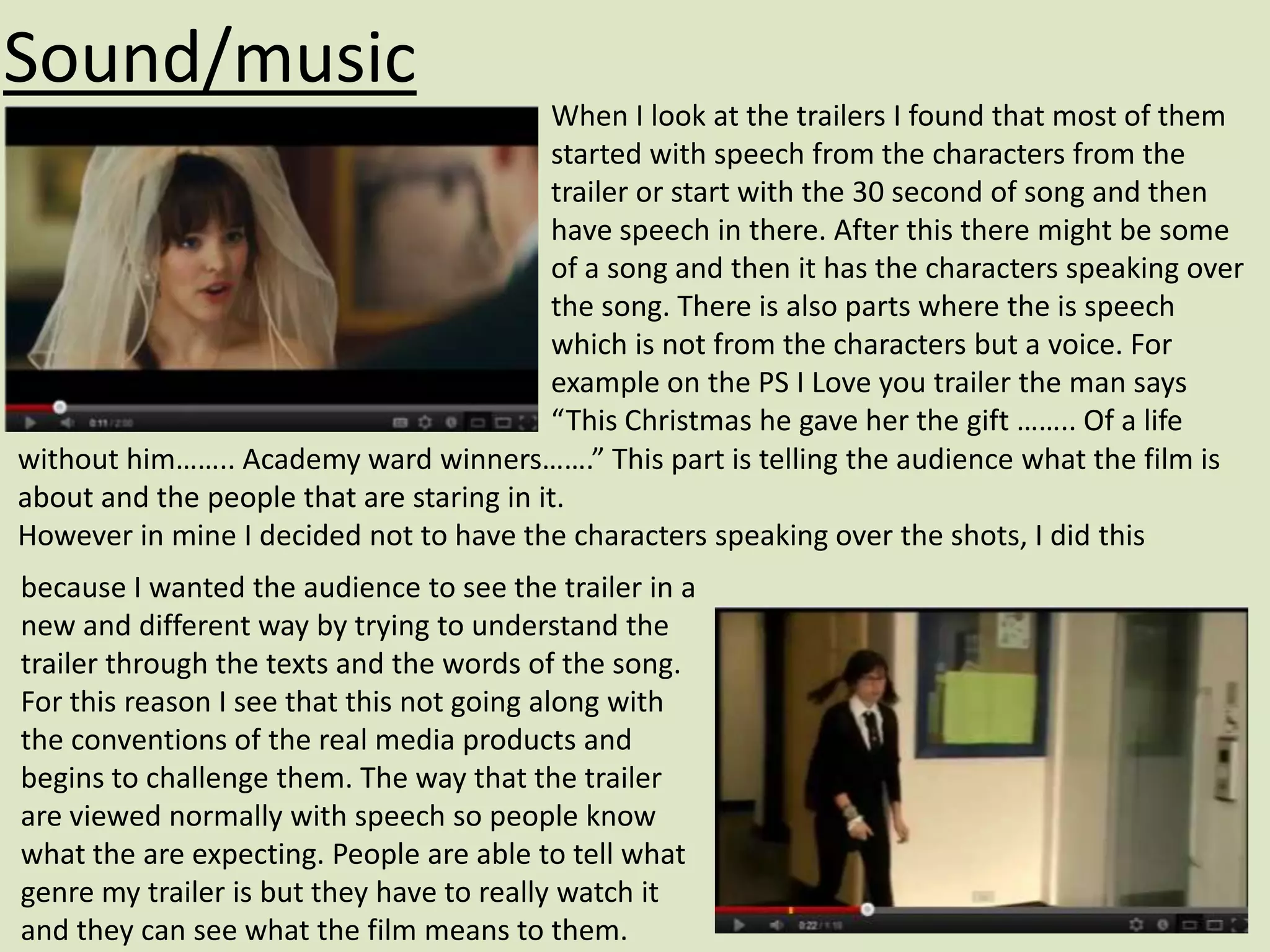 Sound/music
                                          When I look at the trailers I found that most of them
                                          started with speech from the characters from the
                                          trailer or start with the 30 second of song and then
                                          have speech in there. After this there might be some
                                          of a song and then it has the characters speaking over
                                          the song. There is also parts where the is speech
                                          which is not from the characters but a voice. For
                                          example on the PS I Love you trailer the man says
                                          “This Christmas he gave her the gift …….. Of a life
without him…….. Academy ward winners…….” This part is telling the audience what the film is
about and the people that are staring in it.
However in mine I decided not to have the characters speaking over the shots, I did this
because I wanted the audience to see the trailer in a
new and different way by trying to understand the
trailer through the texts and the words of the song.
For this reason I see that this not going along with
the conventions of the real media products and
begins to challenge them. The way that the trailer
are viewed normally with speech so people know
what the are expecting. People are able to tell what
genre my trailer is but they have to really watch it
and they can see what the film means to them.
 