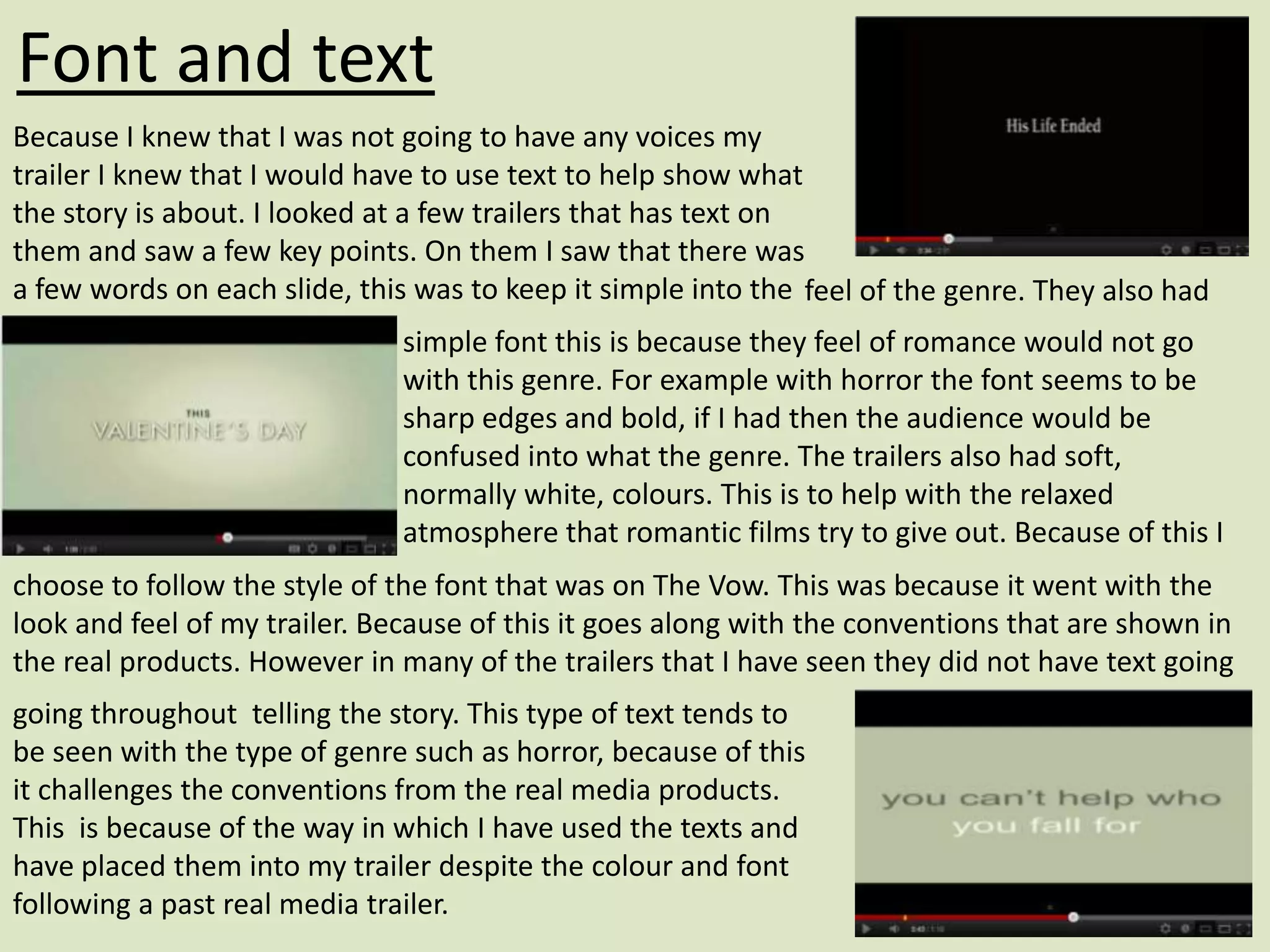 Font and text
Because I knew that I was not going to have any voices my
trailer I knew that I would have to use text to help show what
the story is about. I looked at a few trailers that has text on
them and saw a few key points. On them I saw that there was
a few words on each slide, this was to keep it simple into the feel of the genre. They also had
                              simple font this is because they feel of romance would not go
                              with this genre. For example with horror the font seems to be
                              sharp edges and bold, if I had then the audience would be
                              confused into what the genre. The trailers also had soft,
                              normally white, colours. This is to help with the relaxed
                              atmosphere that romantic films try to give out. Because of this I
choose to follow the style of the font that was on The Vow. This was because it went with the
look and feel of my trailer. Because of this it goes along with the conventions that are shown in
the real products. However in many of the trailers that I have seen they did not have text going
going throughout telling the story. This type of text tends to
be seen with the type of genre such as horror, because of this
it challenges the conventions from the real media products.
This is because of the way in which I have used the texts and
have placed them into my trailer despite the colour and font
following a past real media trailer.
 