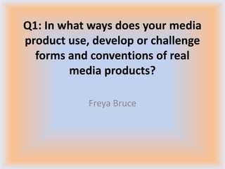 Q1: In what ways does your media
product use, develop or challenge
forms and conventions of real
media products?
Freya Bruce

 